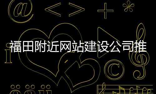 福田附近网站建设公司推荐（福田网站设计）