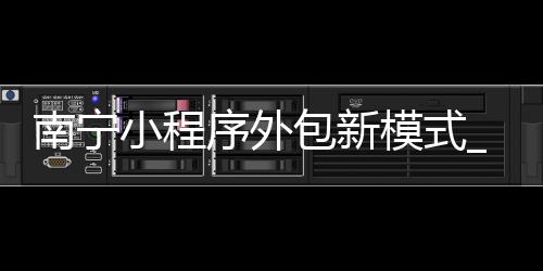 南宁小程序外包新模式_(小程序外包公司有哪些流程)