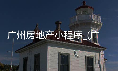 广州房地产小程序_(广州房产销售哪个平台好)